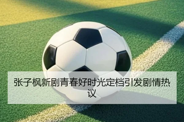 张子枫新剧青春好时光定档引发剧情热议